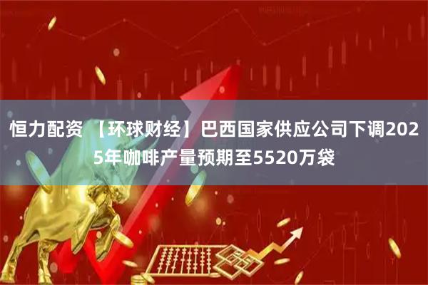 恒力配资 【环球财经】巴西国家供应公司下调2025年咖啡产量预期至5520万袋