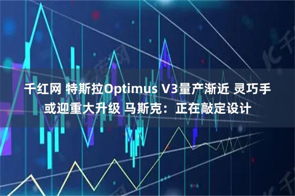 千红网 特斯拉Optimus V3量产渐近 灵巧手或迎重大升级 马斯克：正在敲定设计