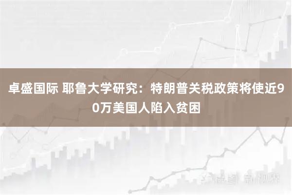 卓盛国际 耶鲁大学研究：特朗普关税政策将使近90万美国人陷入贫困