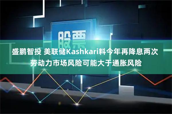 盛鹏智投 美联储Kashkari料今年再降息两次 劳动力市场风险可能大于通胀风险