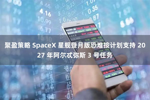 聚盈策略 SpaceX 星舰登月版恐难按计划支持 2027 年阿尔忒弥斯 3 号任务