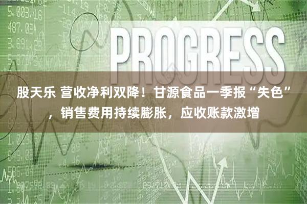 股天乐 营收净利双降！甘源食品一季报“失色”，销售费用持续膨胀，应收账款激增