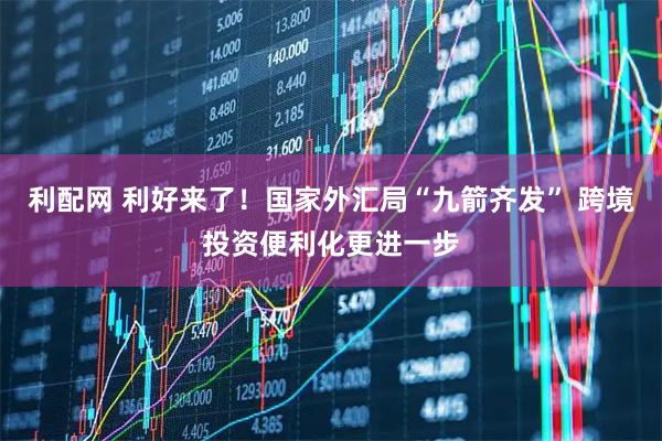利配网 利好来了！国家外汇局“九箭齐发” 跨境投资便利化更进一步