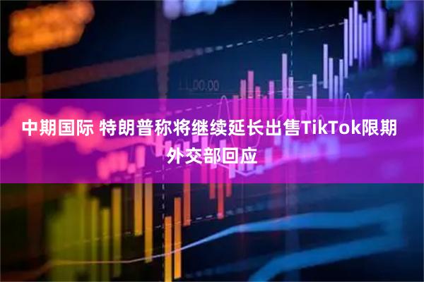 中期国际 特朗普称将继续延长出售TikTok限期 外交部回应