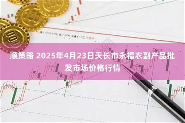 顺策略 2025年4月23日天长市永福农副产品批发市场价格行情