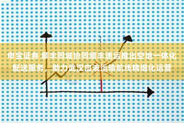 申宝证券 顺丰同城协同顺丰速运推出空地一体化配送服务，助力武汉血液运输航线精细化运营
