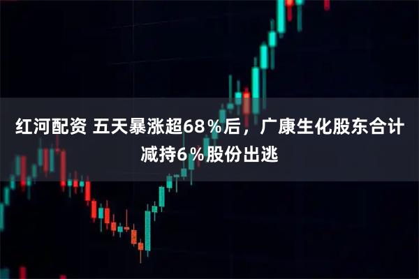 红河配资 五天暴涨超68％后，广康生化股东合计减持6％股份出逃
