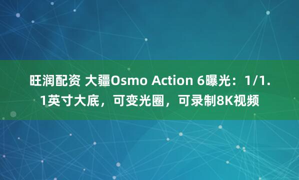旺润配资 大疆Osmo Action 6曝光：1/1.1英寸大底，可变光圈，可录制8K视频