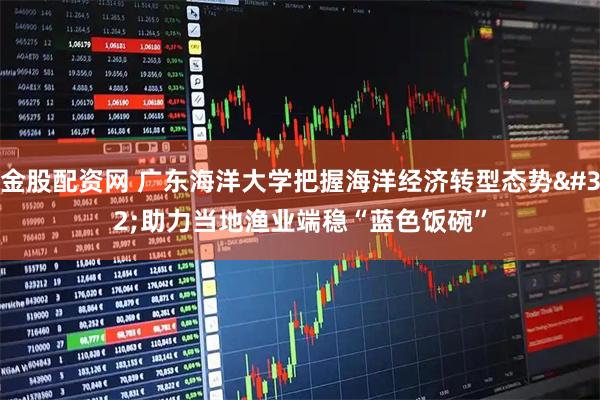 金股配资网 广东海洋大学把握海洋经济转型态势 助力当地渔业端稳“蓝色饭碗”
