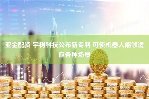 亚金配资 宇树科技公布新专利 可使机器人能够适应各种场景