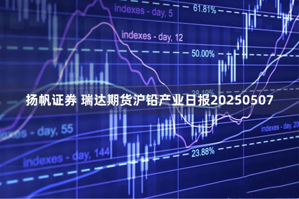 扬帆证券 瑞达期货沪铅产业日报20250507