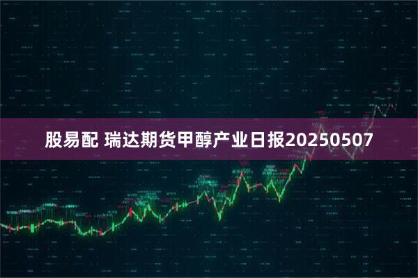 股易配 瑞达期货甲醇产业日报20250507