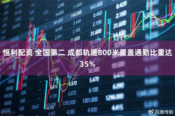 恒利配资 全国第二 成都轨道800米覆盖通勤比重达35%