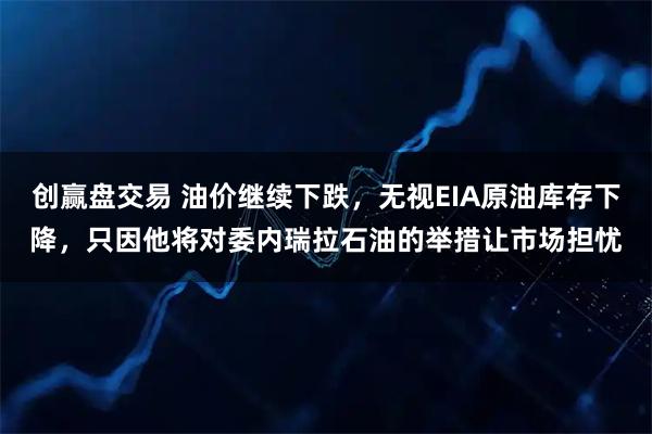创赢盘交易 油价继续下跌，无视EIA原油库存下降，只因他将对委内瑞拉石油的举措让市场担忧