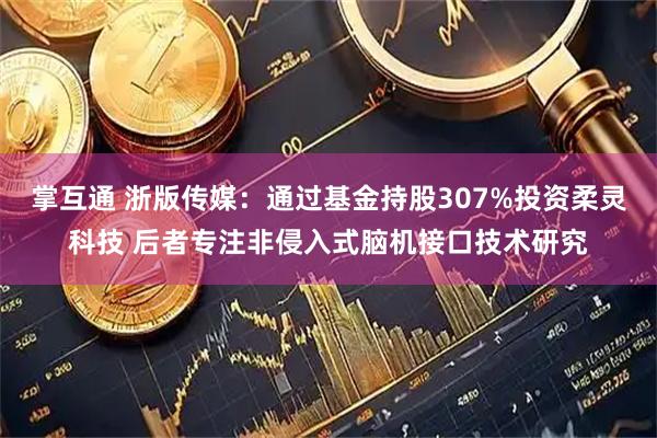 掌互通 浙版传媒：通过基金持股307%投资柔灵科技 后者专注非侵入式脑机接口技术研究