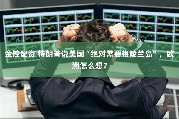 金控配资 特朗普说美国“绝对需要格陵兰岛”，欧洲怎么想？