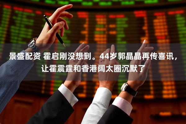 景盛配资 霍启刚没想到。44岁郭晶晶再传喜讯，让霍震霆和香港阔太圈沉默了