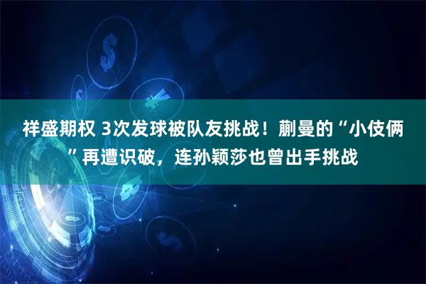 祥盛期权 3次发球被队友挑战！蒯曼的“小伎俩”再遭识破，连孙颖莎也曾出手挑战