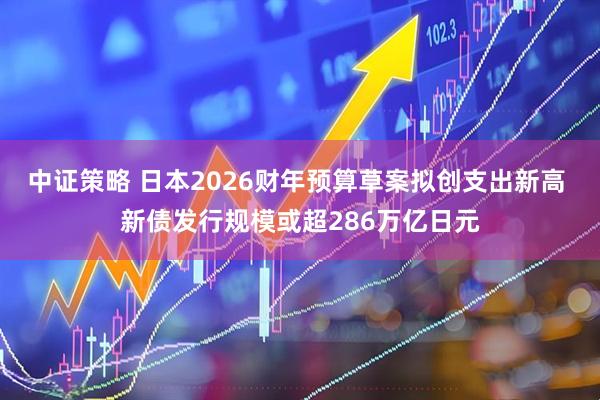 中证策略 日本2026财年预算草案拟创支出新高 新债发行规模或超286万亿日元