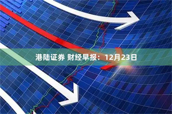 港陆证券 财经早报：12月23日