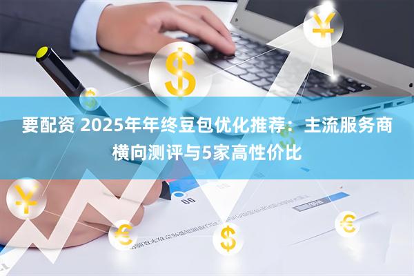 要配资 2025年年终豆包优化推荐：主流服务商横向测评与5家高性价比