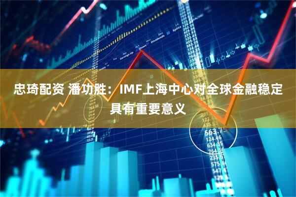 忠琦配资 潘功胜：IMF上海中心对全球金融稳定具有重要意义