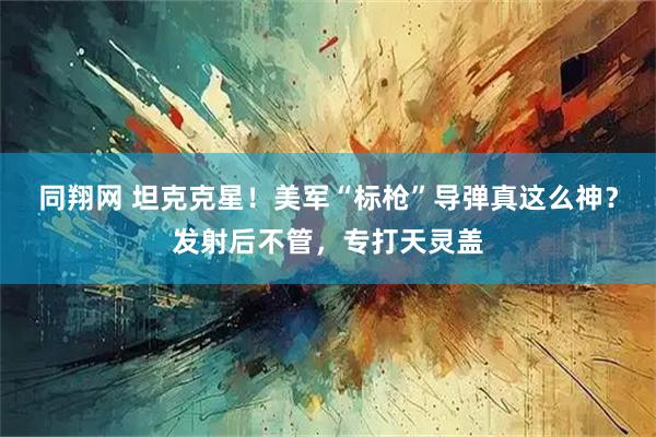 同翔网 坦克克星！美军“标枪”导弹真这么神？发射后不管，专打天灵盖