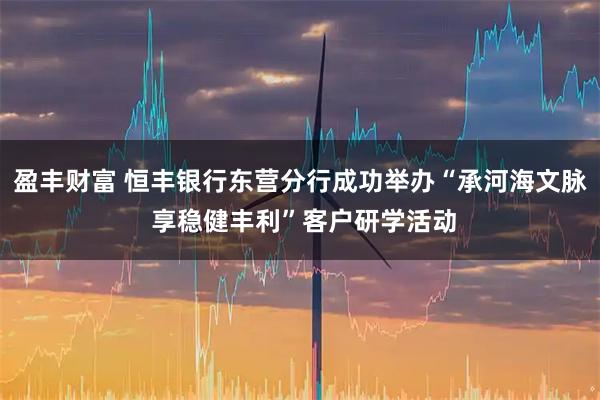 盈丰财富 恒丰银行东营分行成功举办“承河海文脉 享稳健丰利”客户研学活动