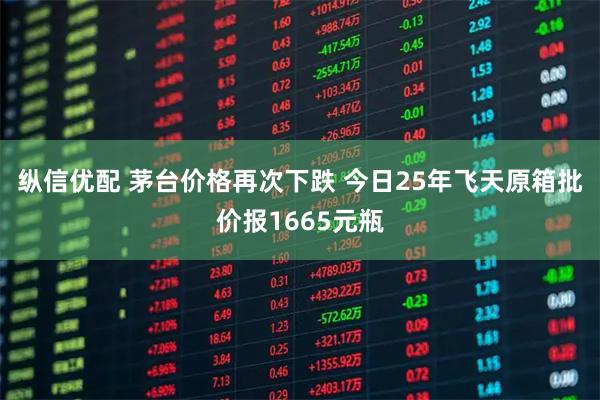 纵信优配 茅台价格再次下跌 今日25年飞天原箱批价报1665元瓶