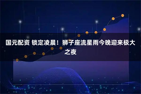 国元配资 锁定凌晨！狮子座流星雨今晚迎来极大之夜