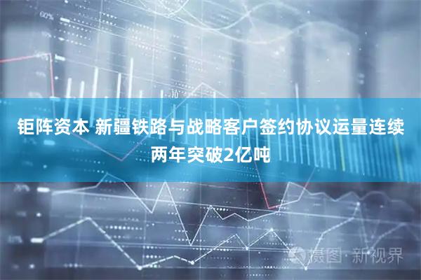 钜阵资本 新疆铁路与战略客户签约协议运量连续两年突破2亿吨