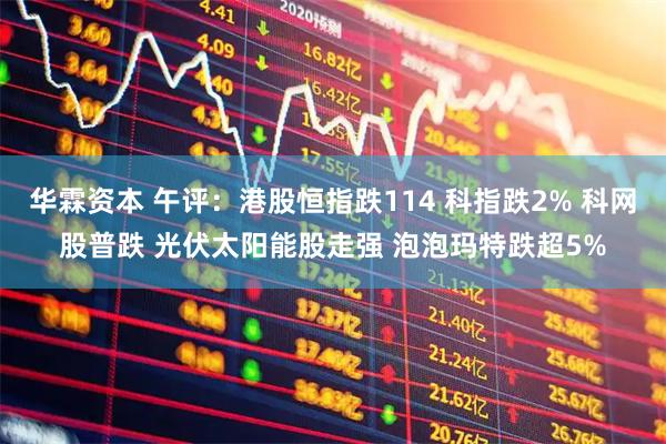 华霖资本 午评：港股恒指跌114 科指跌2% 科网股普跌 光伏太阳能股走强 泡泡玛特跌超5%