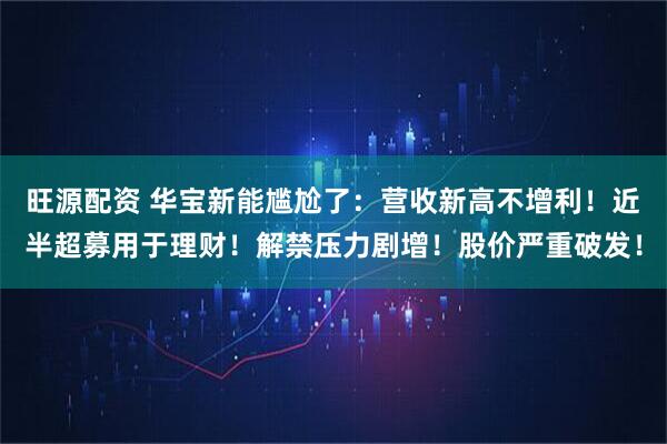 旺源配资 华宝新能尴尬了：营收新高不增利！近半超募用于理财！解禁压力剧增！股价严重破发！