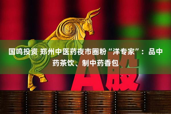 国鸣投资 郑州中医药夜市圈粉“洋专家”：品中药茶饮、制中药香包