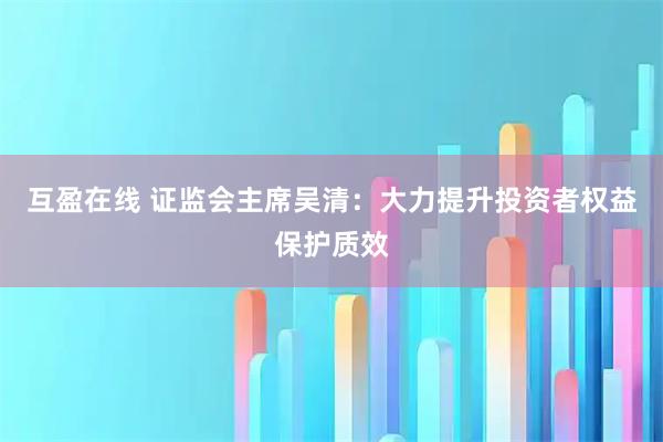 互盈在线 证监会主席吴清：大力提升投资者权益保护质效