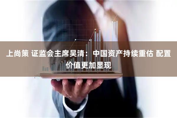 上尚策 证监会主席吴清：中国资产持续重估 配置价值更加显现