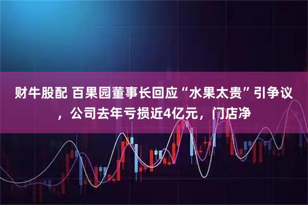 财牛股配 百果园董事长回应“水果太贵”引争议，公司去年亏损近4亿元，门店净