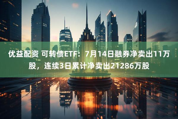 优益配资 可转债ETF：7月14日融券净卖出11万股，连续3日累计净卖出21286万股