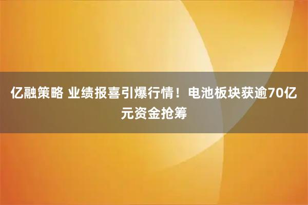 亿融策略 业绩报喜引爆行情！电池板块获逾70亿元资金抢筹