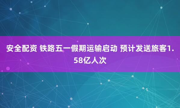 安全配资 铁路五一假期运输启动 预计发送旅客1.58亿人次