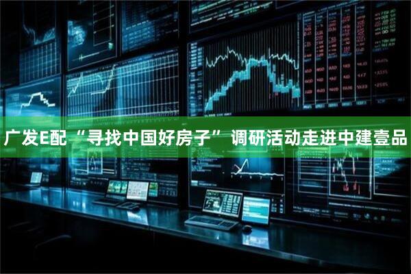 广发E配 “寻找中国好房子” 调研活动走进中建壹品