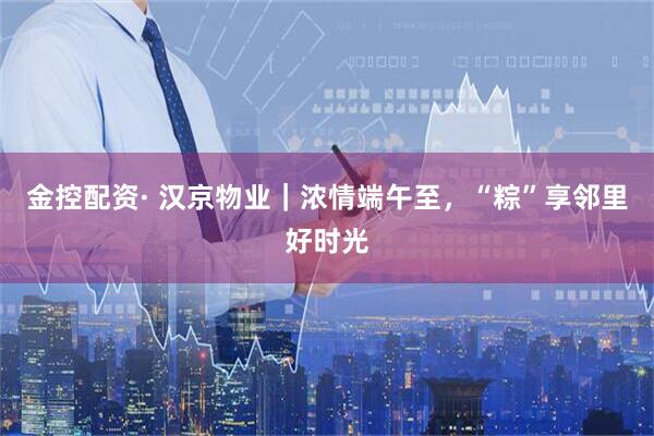 金控配资· 汉京物业|浓情端午至,“粽”享邻里好时光