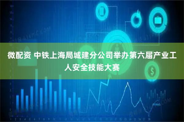 微配资 中铁上海局城建分公司举办第六届产业工人安全技能大赛