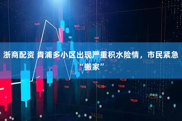 浙商配资 青浦多小区出现严重积水险情，市民紧急“搬家”